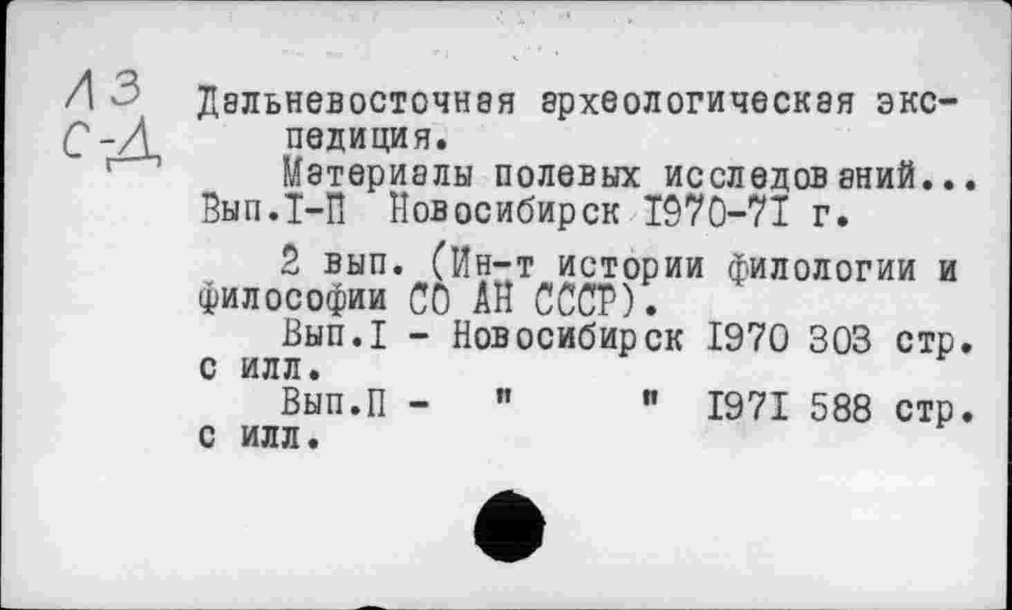 ﻿Л ' Дальневосточная археологическая экс-С~Д полиция. Материалы полевых исследований...
Вып.Т-П Новосибирск 1970-71 г.
2 вып. (Ин-т истории филологии и философии со АН СССР).
Вып.1 - Новосибирск 1970 303 стр. с ИЛЛ.
Вып.П -	"	” 1971 588 стр.
с илл.